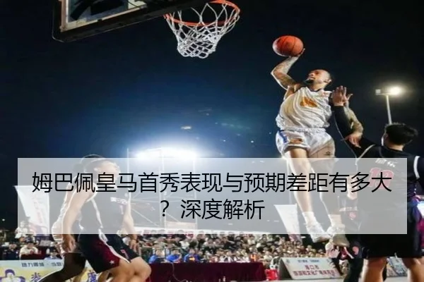姆巴佩皇马首秀表现与预期差距有多大？深度解析
